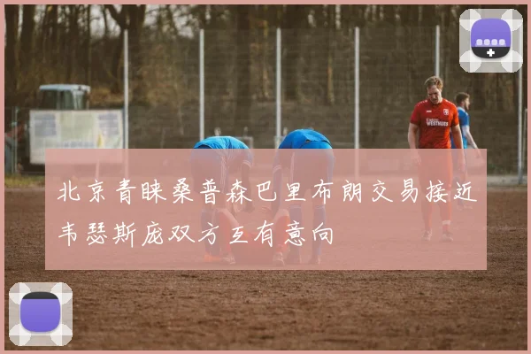 北京青睐桑普森巴里布朗交易接近韦瑟斯庞双方互有意向