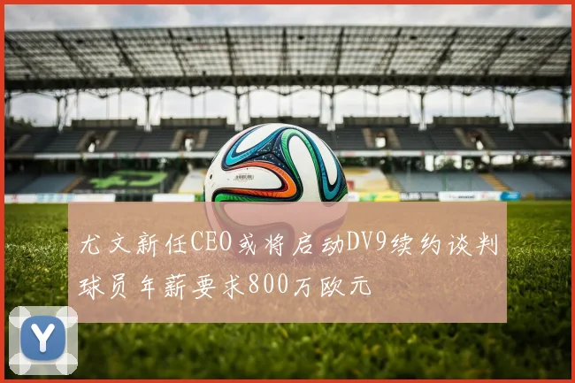 尤文新任CEO或将启动DV9续约谈判球员年薪要求800万欧元