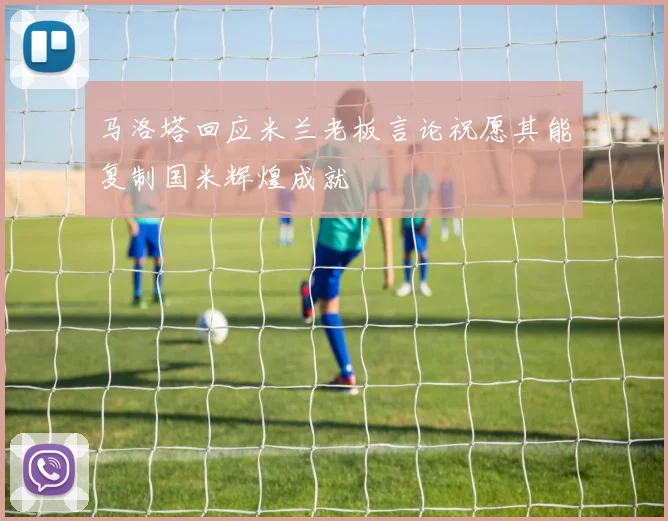马洛塔回应米兰老板言论祝愿其能复制国米辉煌成就