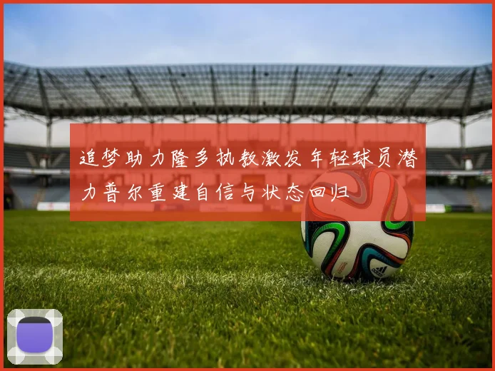 追梦助力隆多执教激发年轻球员潜力普尔重建自信与状态回归