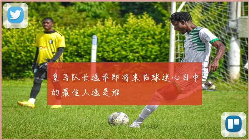 皇马队长选举即将来临球迷心目中的最佳人选是谁