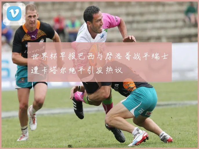 世界杯早报巴西与摩洛哥战平瑞士遭卡塔尔绝平引发热议