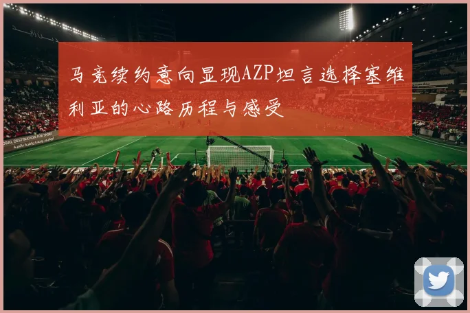 马竞续约意向显现AZP坦言选择塞维利亚的心路历程与感受