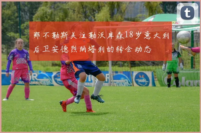 那不勒斯关注勒沃库森18岁意大利后卫安德烈纳塔利的转会动态