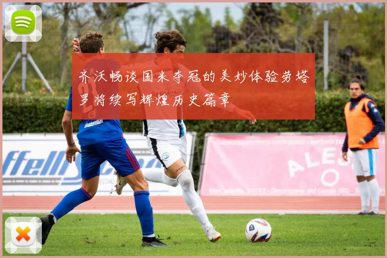 齐沃畅谈国米夺冠的美妙体验劳塔罗将续写辉煌历史篇章