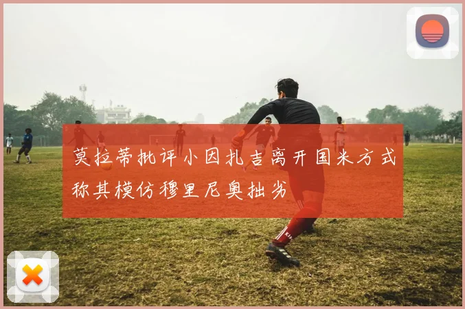 莫拉蒂批评小因扎吉离开国米方式称其模仿穆里尼奥拙劣