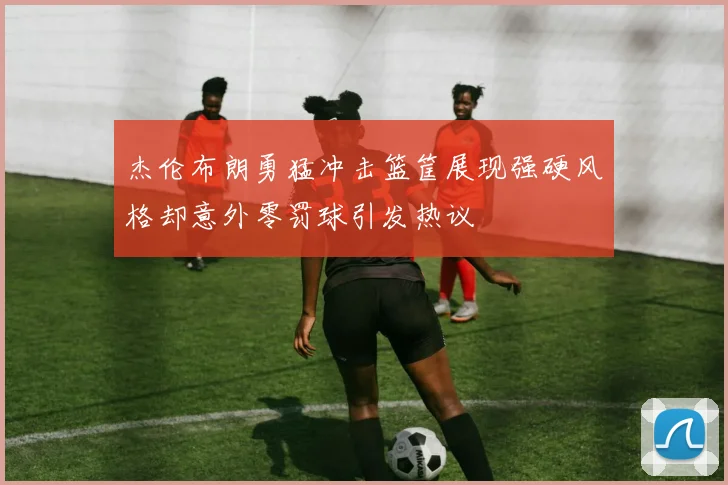 杰伦布朗勇猛冲击篮筐展现强硬风格却意外零罚球引发热议