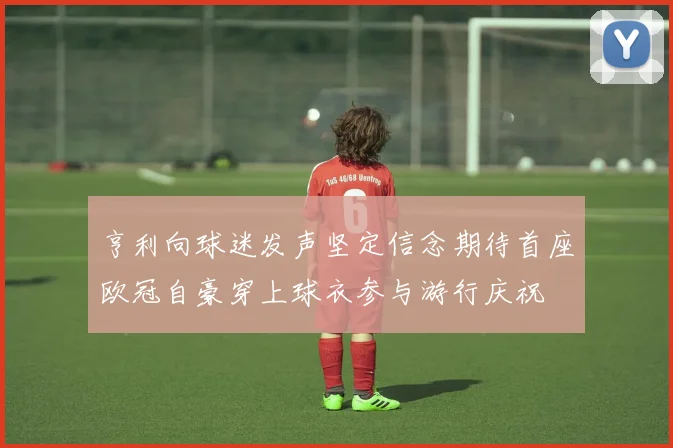 亨利向球迷发声坚定信念期待首座欧冠自豪穿上球衣参与游行庆祝