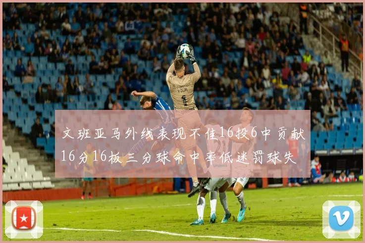 文班亚马外线表现不佳16投6中贡献16分16板三分球命中率低迷罚球失准影响球队表现