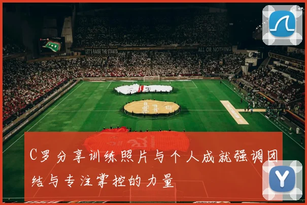 C罗分享训练照片与个人成就强调团结与专注掌控的力量