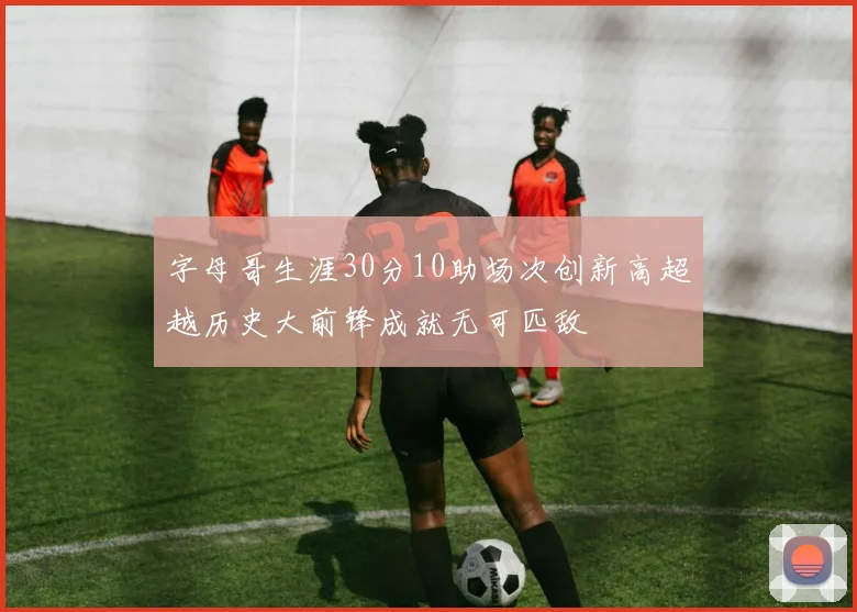 字母哥生涯30分10助场次创新高超越历史大前锋成就无可匹敌
